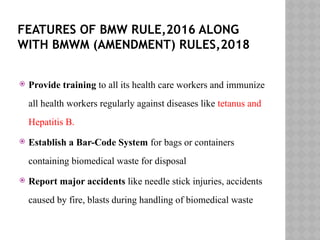FEATURES OF BMW RULE,2016 ALONG
WITH BMWM (AMENDMENT) RULES,2018
 Provide training to all its health care workers and immunize
all health workers regularly against diseases like tetanus and
Hepatitis B.
 Establish a Bar-Code System for bags or containers
containing biomedical waste for disposal
 Report major accidents like needle stick injuries, accidents
caused by fire, blasts during handling of biomedical waste
 