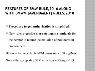 FEATURES OF BMW RULE,2016 ALONG
WITH BMWM (AMENDMENT) RULES,2018
 Procedure to get authorization is simplified.
 New rules prescribe more stringent standards for
incinerator to reduce the emission of pollutants in
environment.
Before – the acceptable SPM emission - 150 mg/Nm3
Now – the acceptable SPM emission – 50 mg /Nm3
 