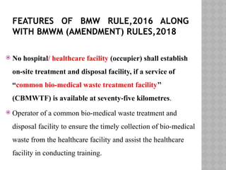 FEATURES OF BMW RULE,2016 ALONG
WITH BMWM (AMENDMENT) RULES,2018
 No hospital/ healthcare facility (occupier) shall establish
on-site treatment and disposal facility, if a service of
“common bio-medical waste treatment facility’’
(CBMWTF) is available at seventy-five kilometres.
 Operator of a common bio-medical waste treatment and
disposal facility to ensure the timely collection of bio-medical
waste from the healthcare facility and assist the healthcare
facility in conducting training.
 