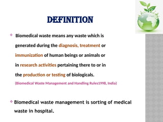 DEFINITION
 Biomedical waste means any waste which is
generated during the diagnosis, treatment or
immunization of human beings or animals or
in research activities pertaining there to or in
the production or testing of biologicals.
(Biomedical Waste Management and Handling Rules1998, India)
 Biomedical waste management is sorting of medical
waste in hospital.
 