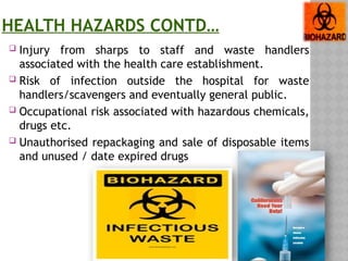 HEALTH HAZARDS CONTD…
 Injury from sharps to staff and waste handlers
associated with the health care establishment.
 Risk of infection outside the hospital for waste
handlers/scavengers and eventually general public.
 Occupational risk associated with hazardous chemicals,
drugs etc.
 Unauthorised repackaging and sale of disposable items
and unused / date expired drugs
 