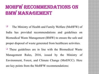 MOHFW RECOMMENDATIONS ON
BMW MANAGEMENT
 The Ministry of Health and Family Welfare (MoHFW) of
India has provided recommendations and guidelines on
Biomedical Waste Management (BMW) to ensure the safe and
proper disposal of waste generated from healthcare activities.
 These guidelines are in line with the Biomedical Waste
Management Rules, 2016, issued by the Ministry of
Environment, Forest, and Climate Change (MoEFCC). Here
are key points from the MoHFW recommendations:
 