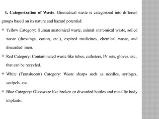 1. Categorization of Waste: Biomedical waste is categorized into different
groups based on its nature and hazard potential:
 Yellow Category: Human anatomical waste, animal anatomical waste, soiled
waste (dressings, cotton, etc.), expired medicines, chemical waste, and
discarded linen.
 Red Category: Contaminated waste like tubes, catheters, IV sets, gloves, etc.,
that can be recycled.
 White (Translucent) Category: Waste sharps such as needles, syringes,
scalpels, etc.
 Blue Category: Glassware like broken or discarded bottles and metallic body
implants.
 