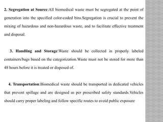 2. Segregation at Source:All biomedical waste must be segregated at the point of
generation into the specified color-coded bins.Segregation is crucial to prevent the
mixing of hazardous and non-hazardous waste, and to facilitate effective treatment
and disposal.
3. Handling and Storage:Waste should be collected in properly labeled
containers/bags based on the categorization.Waste must not be stored for more than
48 hours before it is treated or disposed of.
4. Transportation:Biomedical waste should be transported in dedicated vehicles
that prevent spillage and are designed as per prescribed safety standards.Vehicles
should carry proper labeling and follow specific routes to avoid public exposure
 