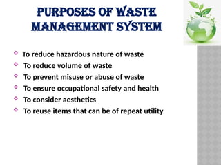 PURPOSES OF WASTE
MANAGEMENT SYSTEM
 To reduce hazardous nature of waste
 To reduce volume of waste
 To prevent misuse or abuse of waste
 To ensure occupational safety and health
 To consider aesthetics
 To reuse items that can be of repeat utility
 