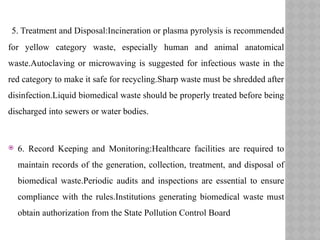 5. Treatment and Disposal:Incineration or plasma pyrolysis is recommended
for yellow category waste, especially human and animal anatomical
waste.Autoclaving or microwaving is suggested for infectious waste in the
red category to make it safe for recycling.Sharp waste must be shredded after
disinfection.Liquid biomedical waste should be properly treated before being
discharged into sewers or water bodies.
 6. Record Keeping and Monitoring:Healthcare facilities are required to
maintain records of the generation, collection, treatment, and disposal of
biomedical waste.Periodic audits and inspections are essential to ensure
compliance with the rules.Institutions generating biomedical waste must
obtain authorization from the State Pollution Control Board
 