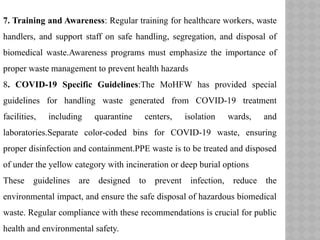 7. Training and Awareness: Regular training for healthcare workers, waste
handlers, and support staff on safe handling, segregation, and disposal of
biomedical waste.Awareness programs must emphasize the importance of
proper waste management to prevent health hazards
8. COVID-19 Specific Guidelines:The MoHFW has provided special
guidelines for handling waste generated from COVID-19 treatment
facilities, including quarantine centers, isolation wards, and
laboratories.Separate color-coded bins for COVID-19 waste, ensuring
proper disinfection and containment.PPE waste is to be treated and disposed
of under the yellow category with incineration or deep burial options
These guidelines are designed to prevent infection, reduce the
environmental impact, and ensure the safe disposal of hazardous biomedical
waste. Regular compliance with these recommendations is crucial for public
health and environmental safety.
 