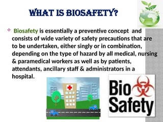 WHAT IS BIOSAFETY?
 Biosafety is essentially a preventive concept and
consists of wide variety of safety precautions that are
to be undertaken, either singly or in combination,
depending on the type of hazard by all medical, nursing
& paramedical workers as well as by patients,
attendants, ancillary staff & administrators in a
hospital.
 