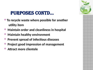 PURPOSES CONTD…
 To recycle waste where possible for another
utility item
 Maintain order and cleanliness in hospital
 Maintain healthy environment
 Prevent spread of infectious diseases
 Project good impression of management
 Attract more clientele
 