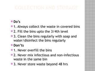 COLLECTION AND STORAGE
 Do’s
 1. Always collect the waste in covered bins
 2. Fill the bins upto the 3/4th level
 3. Clean the bins regularly with soap and
water/disinfect the bins regularly
 Don’ts
 1. Never overfill the bins
 2. Never mix infectious and non-infectious
waste in the same bin
 3. Never store waste beyond 48 hrs
 