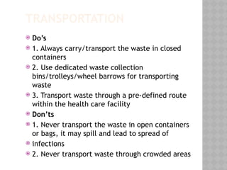TRANSPORTATION
 Do’s
 1. Always carry/transport the waste in closed
containers
 2. Use dedicated waste collection
bins/trolleys/wheel barrows for transporting
waste
 3. Transport waste through a pre-defined route
within the health care facility
 Don’ts
 1. Never transport the waste in open containers
or bags, it may spill and lead to spread of
 infections
 2. Never transport waste through crowded areas
 