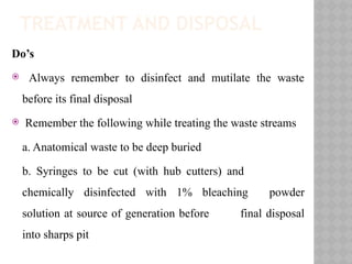 TREATMENT AND DISPOSAL
Do’s
 Always remember to disinfect and mutilate the waste
before its final disposal
 Remember the following while treating the waste streams
a. Anatomical waste to be deep buried
b. Syringes to be cut (with hub cutters) and
chemically disinfected with 1% bleaching powder
solution at source of generation before final disposal
into sharps pit
 