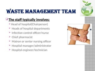 WASTE MANAGEMENT TEAM
 The staff typically involves:
 Head of hospital(Chairperson)
 Heads of hospital departments
 Infection control officer/nurse
 Chief pharmacist
 Matron or senior nursing officer
 Hospital manager/administrator
 Hospital engineer/technician
 