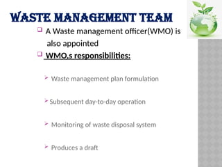 WASTE MANAGEMENT TEAM
 A Waste management officer(WMO) is
also appointed
 WMO,s responsibilities:
 Waste management plan formulation
 Subsequent day-to-day operation
 Monitoring of waste disposal system
 Produces a draft
 