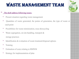 WASTE MANAGEMENT TEAM
 The draft address following issues:
 Present situation regarding waste management
 Quantities of waste generated, the points of generation, the type of waste at
each point
 Possibilities for waste minimization, reuse &recycling
 Waste segregation, on-site handling, transport &
storage practices
 Identification & evaluation of waste treatment/disposal options
 Training
 Estimation of costs relating to BMWM
 Strategy for implementation of plan
 
