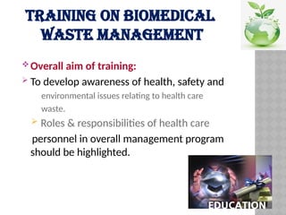 TRAINING ON BIOMEDICAL
WASTE MANAGEMENT
Overall aim of training:
 To develop awareness of health, safety and
environmental issues relating to health care
waste.
 Roles & responsibilities of health care
personnel in overall management program
should be highlighted.
 