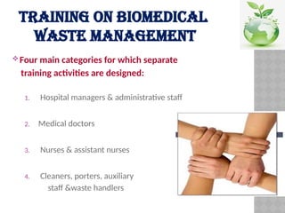TRAINING ON BIOMEDICAL
WASTE MANAGEMENT
Four main categories for which separate
training activities are designed:
1. Hospital managers & administrative staff
2. Medical doctors
3. Nurses & assistant nurses
4. Cleaners, porters, auxiliary
staff &waste handlers
 