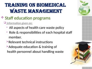 TRAINING ON BIOMEDICAL
WASTE MANAGEMENT
 Staff education programs
 Information given on:
 All aspects of health care waste policy
 Role & responsibilities of each hospital staff
member.
Relevant technical instructions
Adequate education & training of
health personnel about handling waste
 