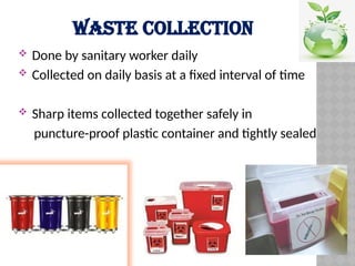 WASTE COLLECTION
 Done by sanitary worker daily
 Collected on daily basis at a fixed interval of time
 Sharp items collected together safely in
puncture-proof plastic container and tightly sealed
 