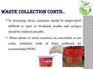 WASTE COLLECTION CONTD..
 To discourage abuse, containers should be tamper-proof
(difficult to open or break)and needles and syringes
should be rendered unusable.
 Where plastic or metal containers are unavailable or too
costly, containers made of dense cardboard are
recommended (WHO, 1997);
 