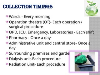 COLLECTION TIMINGS
 Wards - Every morning
 Operation theatre (OT)- Each operation /
surgical procedure
 OPD, ICU, Emergency, Laboratories - Each shift
 Pharmacy - Once a day
 Administrative unit and central store- Once a
day
 Surrounding premises and garden-Once a day
 Dialysis unit-Each procedure
 Radiation unit- Each procedure
 