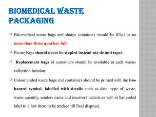 BIOMEDICAL WASTE
PACKAGING
 Bio-medical waste bags and sharps containers should be filled to no
more than three quarters full.
 Plastic bags should never be stapled instead use tie and tapes
 Replacement bags or containers should be available at each waste-
collection location.
 Colour coded waste bags and containers should be printed with the bio-
hazard symbol, labelled with details such as date, type of waste,
waste quantity, senders name and receivers’ details as well as bar coded
label to allow them to be tracked till final disposal.
 