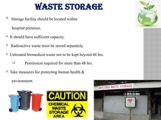 WASTE STORAGE
 Storage facility should be located within
hospital premises.
 It should have sufficient capacity.
 Radioactive waste must be stored separately.
 Untreated biomedical waste not to be kept beyond 48 hrs.
 Permission required for more than 48 hrs.
 Take measures for protecting human health &
environment.
 