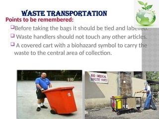 WASTE TRANSPORTATION
Points to be remembered:
Before taking the bags it should be tied and labelled.
 Waste handlers should not touch any other articles.
 A covered cart with a biohazard symbol to carry the
waste to the central area of collection.
 