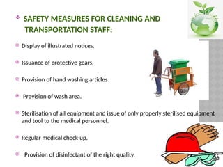  SAFETY MEASURES FOR CLEANING AND
TRANSPORTATION STAFF:
 Display of illustrated notices.
 Issuance of protective gears.
 Provision of hand washing articles
 Provision of wash area.
 Sterilisation of all equipment and issue of only properly sterilised equipment
and tool to the medical personnel.
 Regular medical check-up.
 Provision of disinfectant of the right quality.
 
