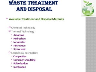 WASTE TREATMENT
AND DISPOSAL
 Available Treatment and Disposal Methods
 Chemical Technology
 Thermal Technology
 Autoclave
 Hydroclave
 Incinerator
 Microwave
 Screw feed
 Mechanical Technology
 Compaction
 Grinding/ Shredding
 Pulverization
 Inertization
 