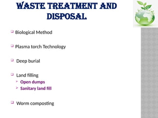 WASTE TREATMENT AND
DISPOSAL
 Biological Method
 Plasma torch Technology
 Deep burial
 Land filling
 Open dumps
 Sanitary land fill
 Worm composting
 