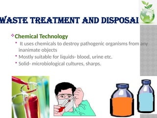 WASTE TREATMENT AND DISPOSAL
Chemical Technology
 It uses chemicals to destroy pathogenic organisms from any
inanimate objects
 Mostly suitable for liquids- blood, urine etc.
 Solid- microbiological cultures, sharps.
 