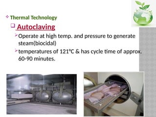  Thermal Technology
 Autoclaving
Operate at high temp. and pressure to generate
steam(biocidal)
temperatures of 121°C & has cycle time of approx.
60-90 minutes.
 