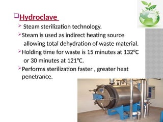 Hydroclave
 Steam sterilization technology.
Steam is used as indirect heating source
allowing total dehydration of waste material.
Holding time for waste is 15 minutes at 132°C
or 30 minutes at 121°C.
Performs sterilization faster , greater heat
penetrance.
 