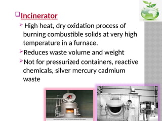 Incinerator
 High heat, dry oxidation process of
burning combustible solids at very high
temperature in a furnace.
Reduces waste volume and weight
Not for pressurized containers, reactive
chemicals, silver mercury cadmium
waste
 