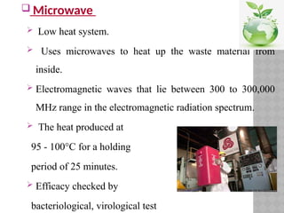  Microwave
 Low heat system.
 Uses microwaves to heat up the waste material from
inside.
 Electromagnetic waves that lie between 300 to 300,000
MHz range in the electromagnetic radiation spectrum.
 The heat produced at
95 - 100°C for a holding
period of 25 minutes.
 Efficacy checked by
bacteriological, virological test
 