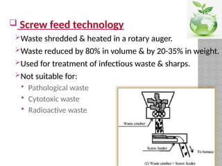  Screw feed technology
Waste shredded & heated in a rotary auger.
Waste reduced by 80% in volume & by 20-35% in weight.
Used for treatment of infectious waste & sharps.
Not suitable for:
 Pathological waste
 Cytotoxic waste
 Radioactive waste
 