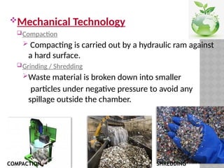 Mechanical Technology
Compaction
 Compacting is carried out by a hydraulic ram against
a hard surface.
Grinding / Shredding
Waste material is broken down into smaller
particles under negative pressure to avoid any
spillage outside the chamber.
COMPACTION SHREDDING
 