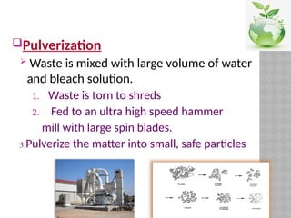 Pulverization
 Waste is mixed with large volume of water
and bleach solution.
1. Waste is torn to shreds
2. Fed to an ultra high speed hammer
mill with large spin blades.
3.Pulverize the matter into small, safe particles
 