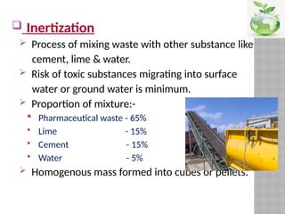  Inertization
 Process of mixing waste with other substance like
cement, lime & water.
 Risk of toxic substances migrating into surface
water or ground water is minimum.
 Proportion of mixture:-
 Pharmaceutical waste - 65%
 Lime - 15%
 Cement - 15%
 Water - 5%
 Homogenous mass formed into cubes or pellets.
 