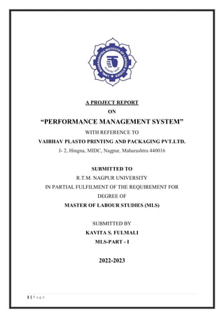 1 | P a g e
A PROJECT REPORT
ON
“PERFORMANCE MANAGEMENT SYSTEM”
WITH REFERENCE TO
VAIBHAV PLASTO PRINTING AND PACKAGING PVT.LTD.
J- 2, Hingna, MIDC, Nagpur, Maharashtra 440016
SUBMITTED TO
R.T.M. NAGPUR UNIVERSITY
IN PARTIAL FULFILMENT OF THE REQUIREMENT FOR
DEGREE OF
MASTER OF LABOUR STUDIES (MLS)
SUBMITTED BY
KAVITA S. FULMALI
MLS-PART - I
2022-2023
 