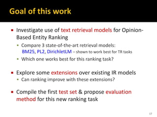  Investigate use of text retrieval models for Opinion-
Based Entity Ranking
 Compare 3 state-of-the-art retrieval models:
BM25, PL2, DirichletLM – shown to work best for TR tasks
 Which one works best for this ranking task?
 Explore some extensions over existing IR models
 Can ranking improve with these extensions?
 Compile the first test set & propose evaluation
method for this new ranking task
17
 