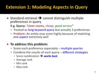  Standard retrieval  cannot distinguish multiple
preferences in query
E.g. Query: “clean rooms, cheap, good service”
 Treated as long keyword query but actually 3 preferences
 Problem: An entity may score highly because of matching
one aspect extremely well
 To address this problem:
 Score each preference separately – multiple queries
 Combine the results of each query – different strategies
▪ Score combination  works best
▪ Average rank
▪ Min rank
▪ Max rank
19
 