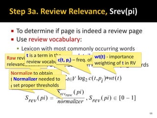 ]10[)(,
)(
)(
)(),(log)( 2
pirevS
normalizer
piS
pirevS
Vt twtiptcpirevS
rawrev
raw
 To determine if page is indeed a review page
 Use review vocabulary:
 Lexicon with most commonly occurring words
within review pages – details in thesis
 Idea: score a page based on # of review page words
Raw review page
relevance score
Normalize to obtain
final review page
relevance score
68
t is a term in the
review vocabulary, Vc(t, pi) – freq. of t in page pi (tf).
wt(t) - importance
weighting of t in RV
Normalizer needed to
set proper thresholds
 