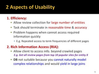 1. Efficiency:
 Allow review collection for large number of entities
 Task should terminate in reasonable time & accuracy
 Problem happens when cannot access required
information quickly
▪ E.g. Repeated access to term frequencies of different pages
2. Rich Information Access (RIA):
 Allow client to access info. beyond crawled pages
E.g. Get all review pages from top 10 popular sites for entity X
 DB not suitable because you cannot naturally model
complex relationships and would yield in large joins
72
 