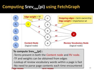 t1
t2
t3
t4
t5
tz
.
.
.
.
Term NodesPage Nodes
P2
P1
P3
P4
P5
P6
Pn
wt
wt
wt
wt
V
C
Content Node
(logical node)
tf
tf
tf
Review Vocabulary Node
(logical node)
To compute Srevraw(pi) :
-Terms present in both the Content node and RV node.
-TF and weights can be obtained from edges
-Lookup of review vocabulary words within a page is fast
-No need to parse page contents each time encountered
77
Outgoing edges = term ownership
Edge weight = importance wt
Edge weight = TF
 