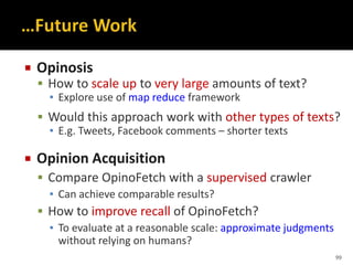  Opinosis
 How to scale up to very large amounts of text?
▪ Explore use of map reduce framework
 Would this approach work with other types of texts?
▪ E.g. Tweets, Facebook comments – shorter texts
 Opinion Acquisition
 Compare OpinoFetch with a supervised crawler
▪ Can achieve comparable results?
 How to improve recall of OpinoFetch?
▪ To evaluate at a reasonable scale: approximate judgments
without relying on humans?
99
 