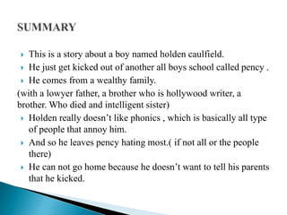  This is a story about a boy named holden caulfield.
 He just get kicked out of another all boys school called pency .
 He comes from a wealthy family.
(with a lowyer father, a brother who is hollywood writer, a
brother. Who died and intelligent sister)
 Holden really doesn’t like phonics , which is basically all type
of people that annoy him.
 And so he leaves pency hating most.( if not all or the people
there)
 He can not go home because he doesn’t want to tell his parents
that he kicked.
 
