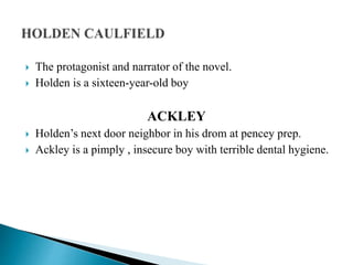  The protagonist and narrator of the novel.
 Holden is a sixteen-year-old boy
ACKLEY
 Holden’s next door neighbor in his drom at pencey prep.
 Ackley is a pimply , insecure boy with terrible dental hygiene.
 