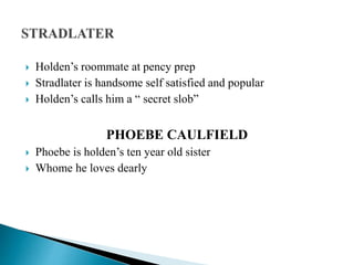  Holden’s roommate at pency prep
 Stradlater is handsome self satisfied and popular
 Holden’s calls him a “ secret slob”
PHOEBE CAULFIELD
 Phoebe is holden’s ten year old sister
 Whome he loves dearly
 